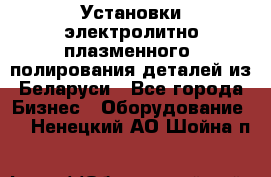 Установки электролитно-плазменного  полирования деталей из Беларуси - Все города Бизнес » Оборудование   . Ненецкий АО,Шойна п.